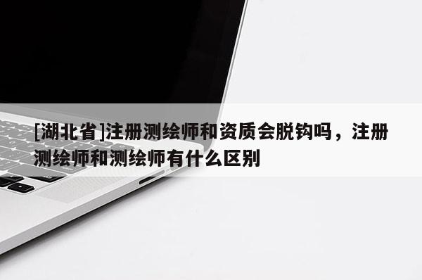 [湖北省]注冊測繪師和資質(zhì)會脫鉤嗎，注冊測繪師和測繪師有什么區(qū)別