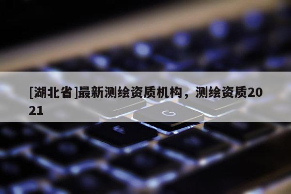 [湖北省]最新測繪資質(zhì)機(jī)構(gòu)，測繪資質(zhì)2021