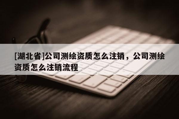 [湖北省]公司測(cè)繪資質(zhì)怎么注銷(xiāo)，公司測(cè)繪資質(zhì)怎么注銷(xiāo)流程