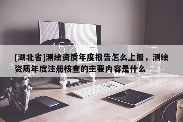 [湖北省]測繪資質(zhì)年度報告怎么上報，測繪資質(zhì)年度注冊核查的主要內(nèi)容是什么