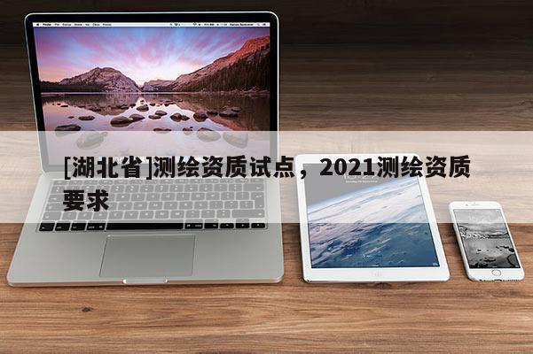 [湖北省]測(cè)繪資質(zhì)試點(diǎn)，2021測(cè)繪資質(zhì)要求