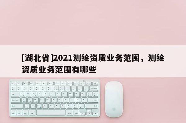 [湖北省]2021測(cè)繪資質(zhì)業(yè)務(wù)范圍，測(cè)繪資質(zhì)業(yè)務(wù)范圍有哪些