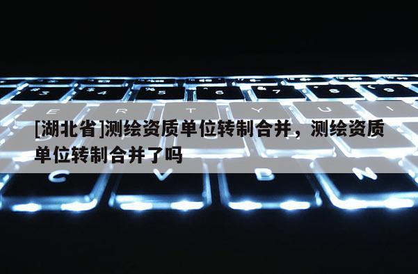 [湖北省]測(cè)繪資質(zhì)單位轉(zhuǎn)制合并，測(cè)繪資質(zhì)單位轉(zhuǎn)制合并了嗎
