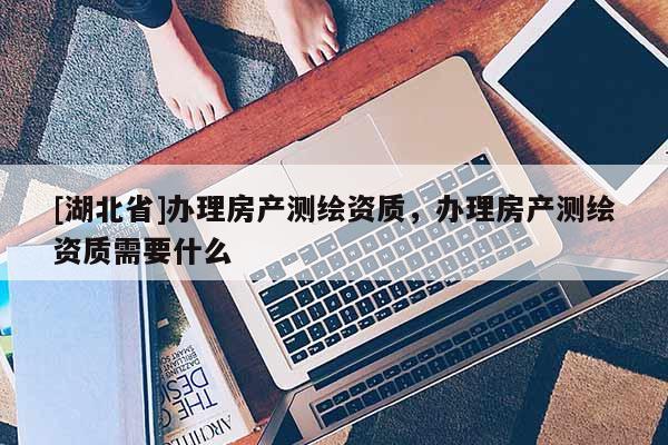 [湖北省]辦理房產(chǎn)測繪資質(zhì)，辦理房產(chǎn)測繪資質(zhì)需要什么
