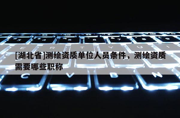 [湖北省]測繪資質(zhì)單位人員條件，測繪資質(zhì)需要哪些職稱