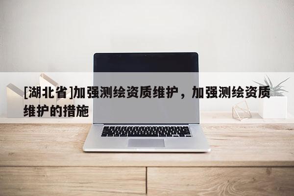 [湖北省]加強(qiáng)測繪資質(zhì)維護(hù)，加強(qiáng)測繪資質(zhì)維護(hù)的措施