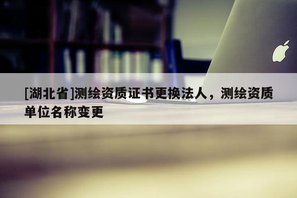 [湖北省]測繪資質(zhì)證書更換法人，測繪資質(zhì)單位名稱變更
