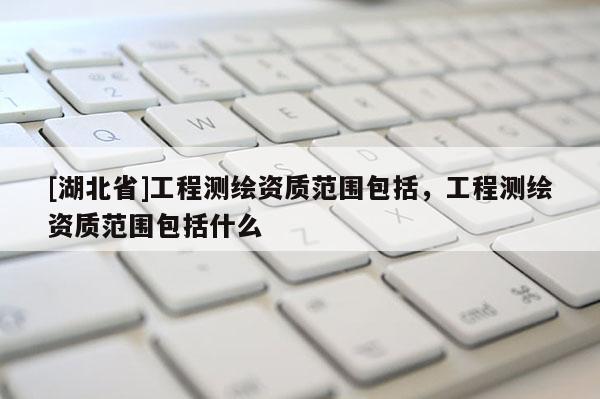 [湖北省]工程測繪資質(zhì)范圍包括，工程測繪資質(zhì)范圍包括什么