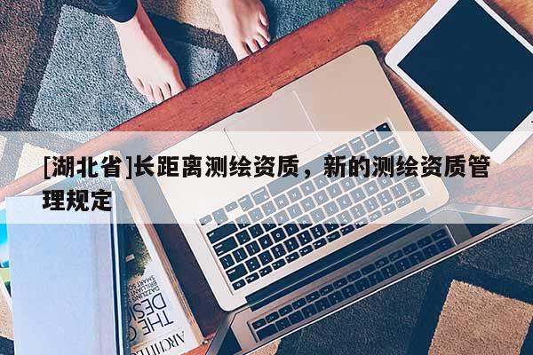 [湖北省]長(zhǎng)距離測(cè)繪資質(zhì)，新的測(cè)繪資質(zhì)管理規(guī)定