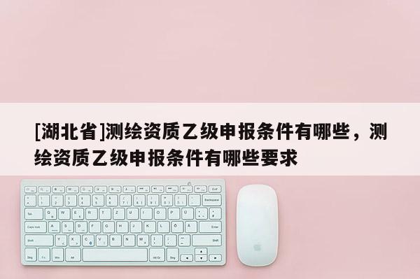[湖北省]測繪資質(zhì)乙級申報(bào)條件有哪些，測繪資質(zhì)乙級申報(bào)條件有哪些要求