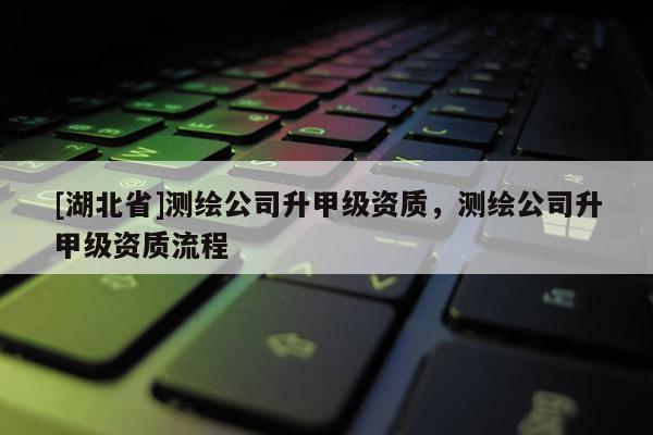 [湖北省]測繪公司升甲級資質(zhì)，測繪公司升甲級資質(zhì)流程