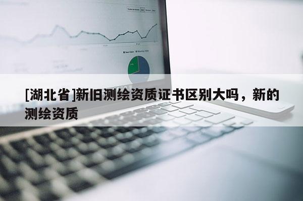 [湖北省]新舊測繪資質(zhì)證書區(qū)別大嗎，新的測繪資質(zhì)