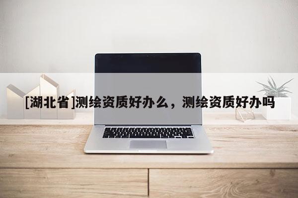 [湖北省]測繪資質(zhì)好辦么，測繪資質(zhì)好辦嗎