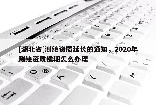 [湖北省]測(cè)繪資質(zhì)延長(zhǎng)的通知，2020年測(cè)繪資質(zhì)續(xù)期怎么辦理