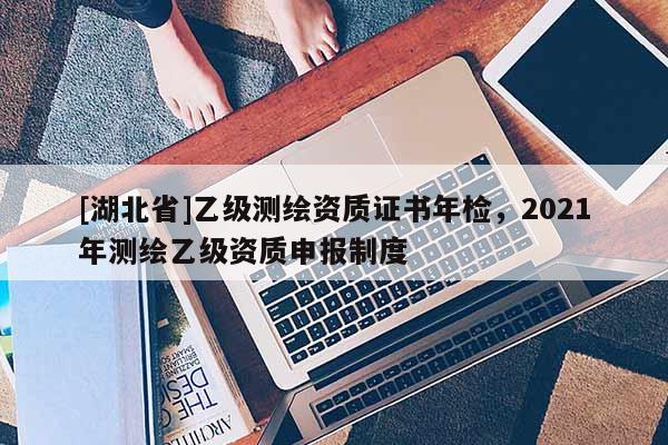 [湖北省]乙級(jí)測(cè)繪資質(zhì)證書年檢，2021年測(cè)繪乙級(jí)資質(zhì)申報(bào)制度