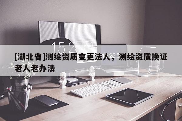 [湖北省]測(cè)繪資質(zhì)變更法人，測(cè)繪資質(zhì)換證老人老辦法