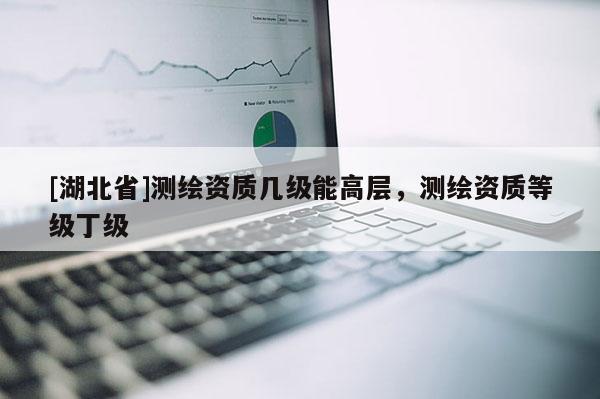 [湖北省]測(cè)繪資質(zhì)幾級(jí)能高層，測(cè)繪資質(zhì)等級(jí)丁級(jí)