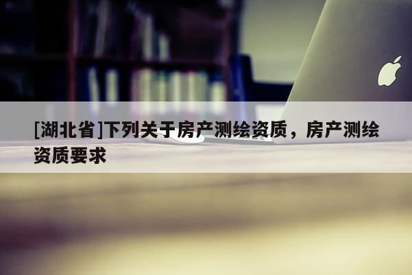 [湖北省]下列關(guān)于房產(chǎn)測(cè)繪資質(zhì)，房產(chǎn)測(cè)繪資質(zhì)要求