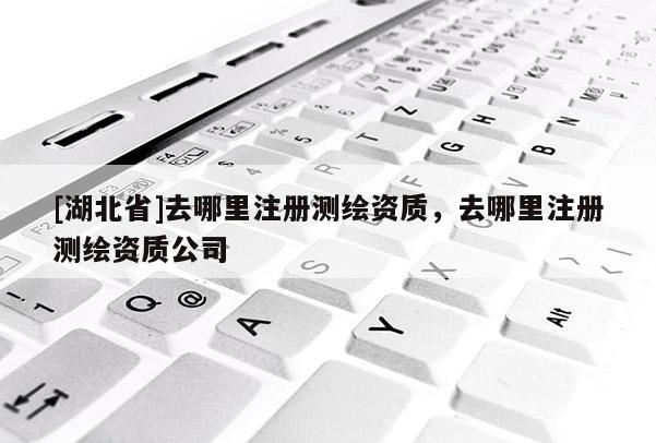 [湖北省]去哪里注冊(cè)測(cè)繪資質(zhì)，去哪里注冊(cè)測(cè)繪資質(zhì)公司