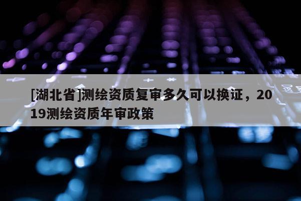 [湖北省]測繪資質(zhì)復(fù)審多久可以換證，2019測繪資質(zhì)年審政策