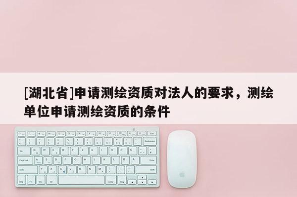 [湖北省]申請測繪資質(zhì)對法人的要求，測繪單位申請測繪資質(zhì)的條件
