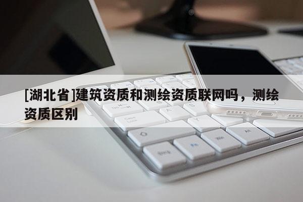 [湖北省]建筑資質(zhì)和測繪資質(zhì)聯(lián)網(wǎng)嗎，測繪資質(zhì)區(qū)別
