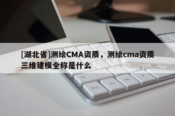 [湖北省]測繪CMA資質(zhì)，測繪cma資質(zhì)三維建模全稱是什么