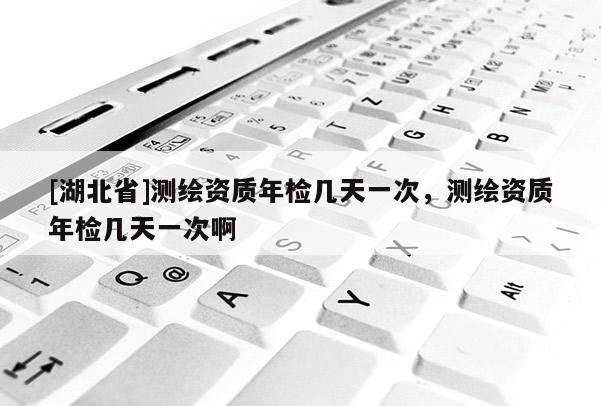 [湖北省]測繪資質(zhì)年檢幾天一次，測繪資質(zhì)年檢幾天一次啊