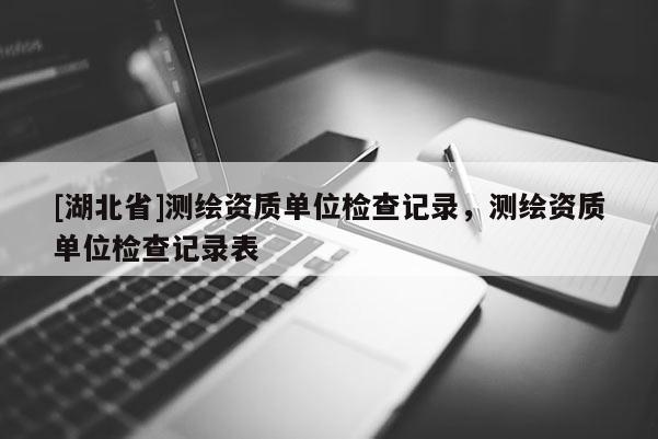 [湖北省]測繪資質(zhì)單位檢查記錄，測繪資質(zhì)單位檢查記錄表