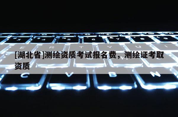 [湖北省]測(cè)繪資質(zhì)考試報(bào)名費(fèi)，測(cè)繪證考取資質(zhì)