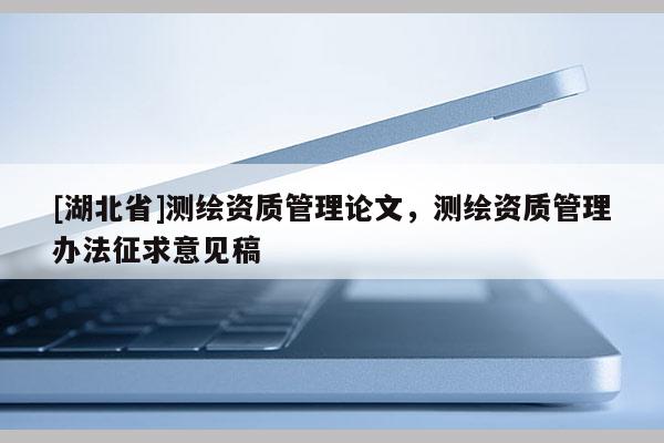 [湖北省]測繪資質(zhì)管理論文，測繪資質(zhì)管理辦法征求意見稿