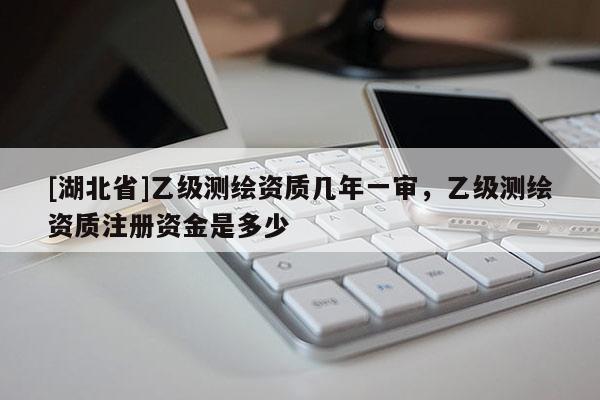 [湖北省]乙級(jí)測(cè)繪資質(zhì)幾年一審，乙級(jí)測(cè)繪資質(zhì)注冊(cè)資金是多少