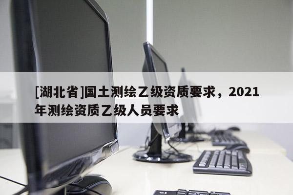 [湖北省]國土測繪乙級資質(zhì)要求，2021年測繪資質(zhì)乙級人員要求