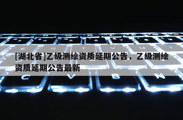 [湖北省]乙級(jí)測(cè)繪資質(zhì)延期公告，乙級(jí)測(cè)繪資質(zhì)延期公告最新