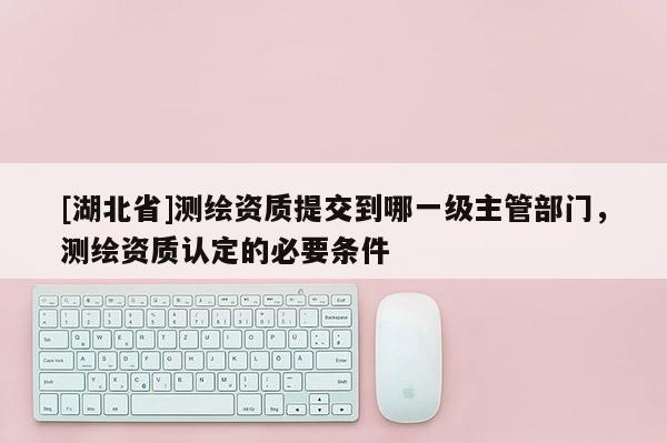 [湖北省]測(cè)繪資質(zhì)提交到哪一級(jí)主管部門，測(cè)繪資質(zhì)認(rèn)定的必要條件
