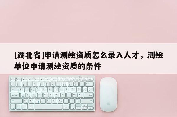 [湖北省]申請(qǐng)測繪資質(zhì)怎么錄入人才，測繪單位申請(qǐng)測繪資質(zhì)的條件