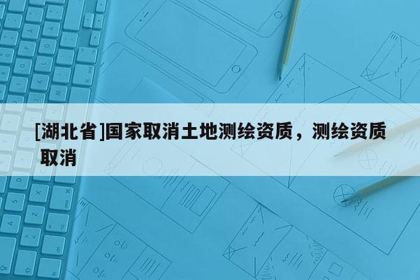 [湖北省]國家取消土地測繪資質，測繪資質 取消