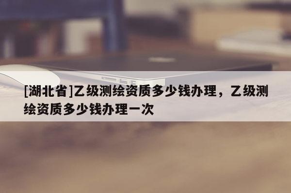[湖北省]乙級(jí)測(cè)繪資質(zhì)多少錢(qián)辦理，乙級(jí)測(cè)繪資質(zhì)多少錢(qián)辦理一次