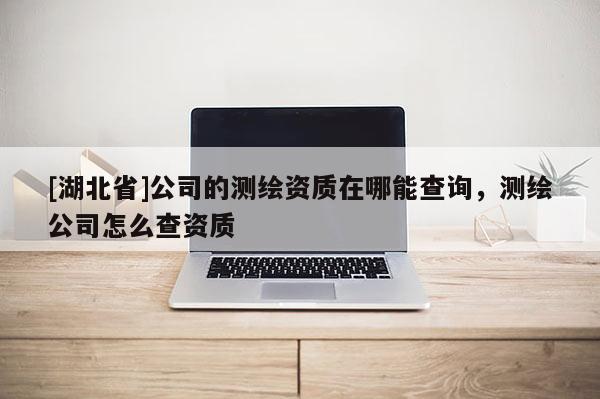 [湖北省]公司的測(cè)繪資質(zhì)在哪能查詢，測(cè)繪公司怎么查資質(zhì)