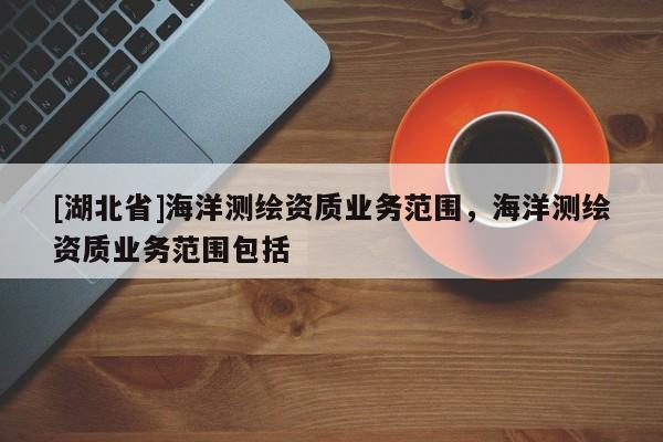 [湖北省]海洋測繪資質(zhì)業(yè)務(wù)范圍，海洋測繪資質(zhì)業(yè)務(wù)范圍包括