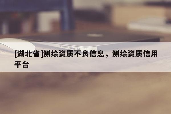 [湖北省]測(cè)繪資質(zhì)不良信息，測(cè)繪資質(zhì)信用平臺(tái)