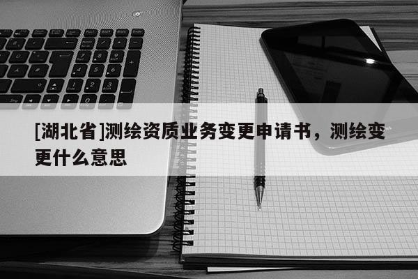 [湖北省]測(cè)繪資質(zhì)業(yè)務(wù)變更申請(qǐng)書(shū)，測(cè)繪變更什么意思