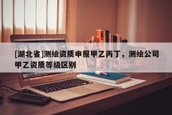 [湖北省]測繪資質(zhì)申報甲乙丙丁，測繪公司甲乙資質(zhì)等級區(qū)別