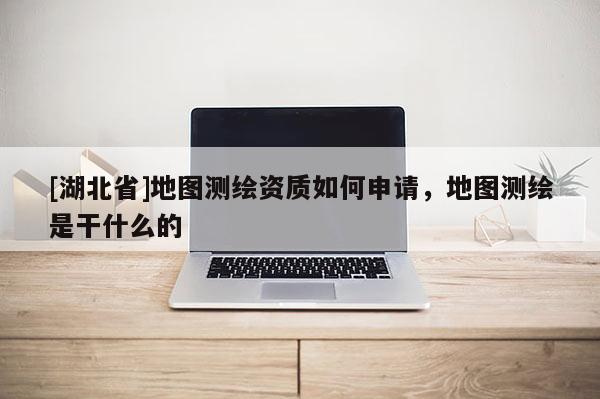 [湖北省]地圖測(cè)繪資質(zhì)如何申請(qǐng)，地圖測(cè)繪是干什么的