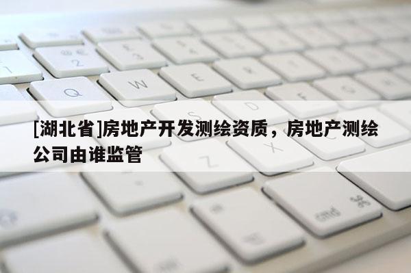[湖北省]房地產(chǎn)開發(fā)測繪資質，房地產(chǎn)測繪公司由誰監(jiān)管