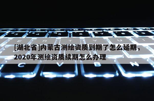 [湖北省]內(nèi)蒙古測繪資質(zhì)到期了怎么延期，2020年測繪資質(zhì)續(xù)期怎么辦理