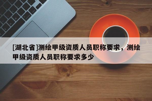 [湖北省]測繪甲級資質(zhì)人員職稱要求，測繪甲級資質(zhì)人員職稱要求多少