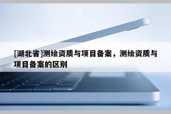 [湖北省]測繪資質(zhì)與項目備案，測繪資質(zhì)與項目備案的區(qū)別