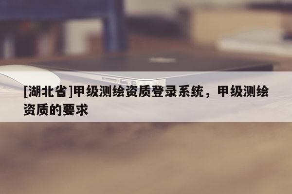 [湖北省]甲級(jí)測(cè)繪資質(zhì)登錄系統(tǒng)，甲級(jí)測(cè)繪資質(zhì)的要求