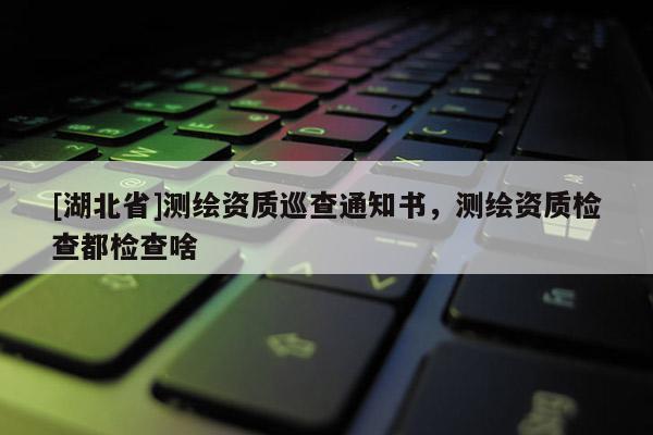 [湖北省]測繪資質(zhì)巡查通知書，測繪資質(zhì)檢查都檢查啥
